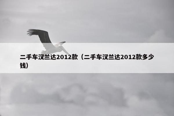 二手车汉兰达2012款（二手车汉兰达2012款多少钱）