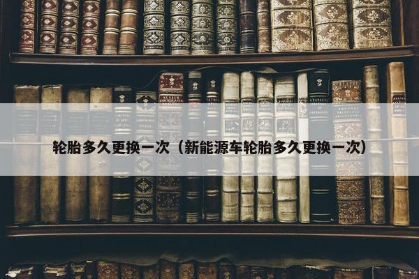 轮胎多久更换一次（新能源车轮胎多久更换一次）