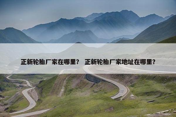 正新轮胎厂家在哪里？ 正新轮胎厂家地址在哪里？
