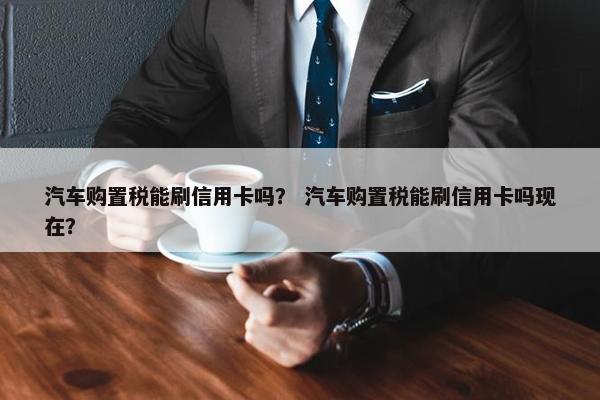 汽车购置税能刷信用卡吗？ 汽车购置税能刷信用卡吗现在？