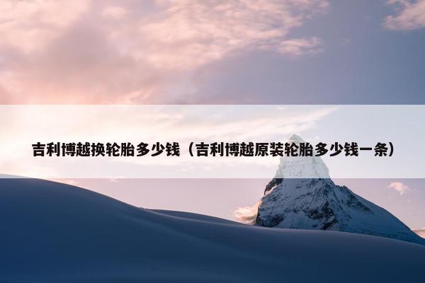 吉利博越换轮胎多少钱（吉利博越原装轮胎多少钱一条）