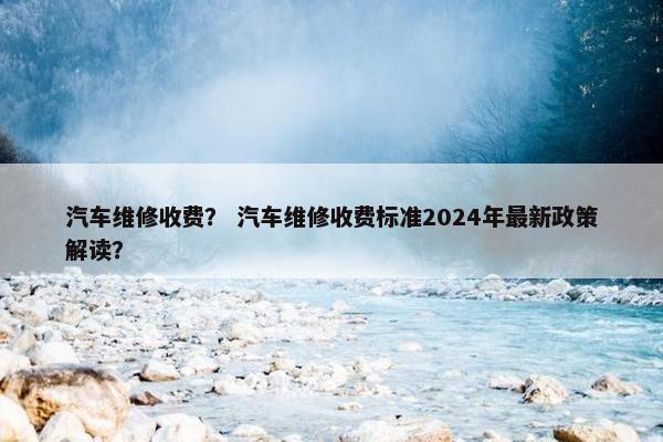 汽车维修收费？ 汽车维修收费标准2024年最新政策解读？