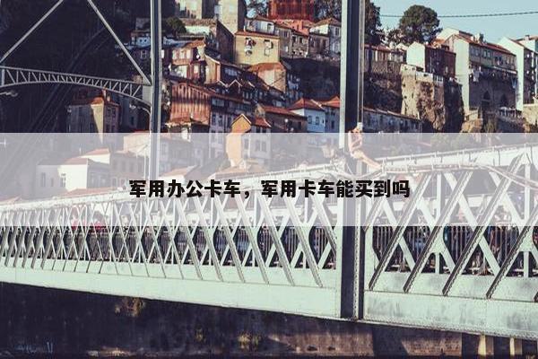 军用办公卡车，军用卡车能买到吗