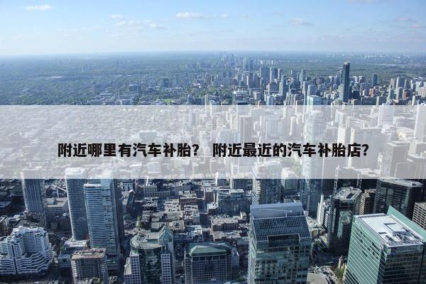 附近哪里有汽车补胎？ 附近最近的汽车补胎店？