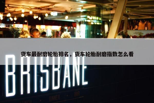 货车最耐磨轮胎排名，货车轮胎耐磨指数怎么看
