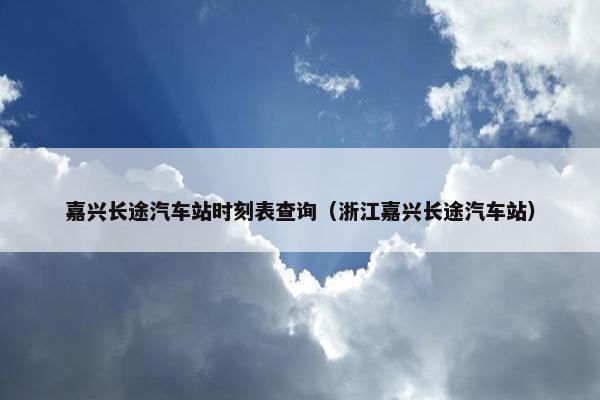 嘉兴长途汽车站时刻表查询（浙江嘉兴长途汽车站）