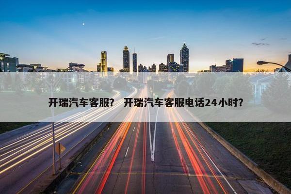 开瑞汽车客服？ 开瑞汽车客服电话24小时？