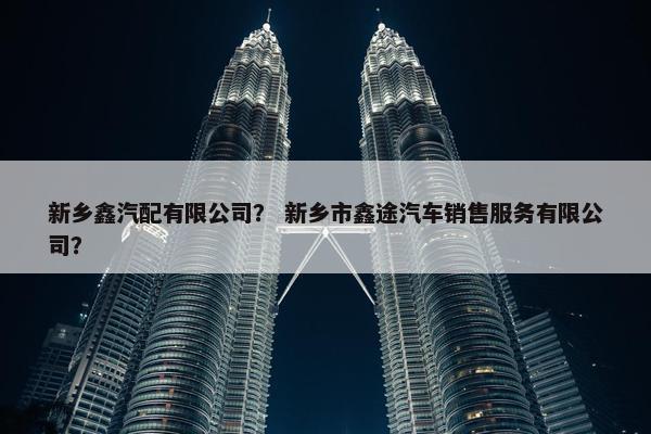 新乡鑫汽配有限公司？ 新乡市鑫途汽车销售服务有限公司？