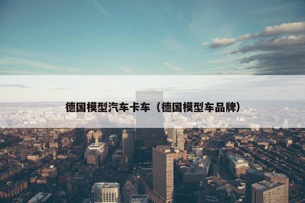 德国模型汽车卡车（德国模型车品牌）