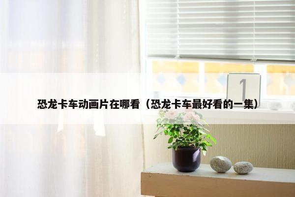 恐龙卡车动画片在哪看（恐龙卡车最好看的一集）