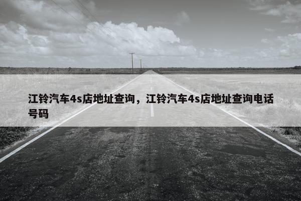 江铃汽车4s店地址查询，江铃汽车4s店地址查询电话号码
