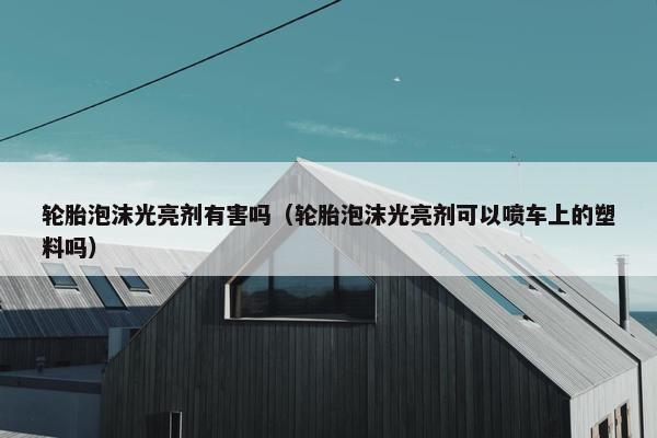 轮胎泡沫光亮剂有害吗（轮胎泡沫光亮剂可以喷车上的塑料吗）