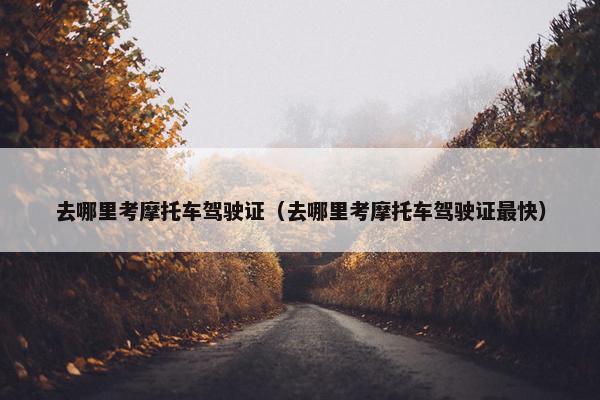 去哪里考摩托车驾驶证（去哪里考摩托车驾驶证最快）