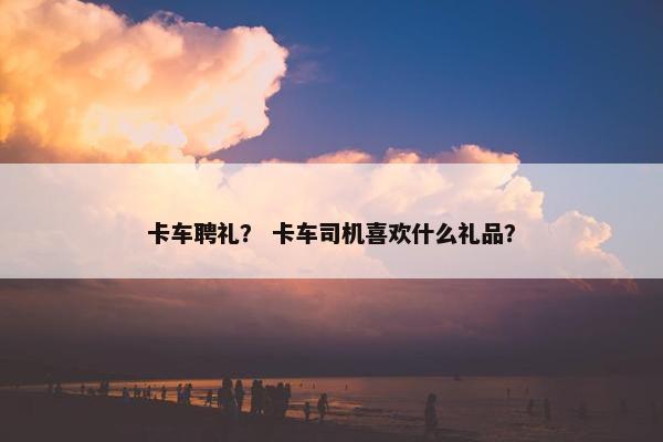 卡车聘礼？ 卡车司机喜欢什么礼品？