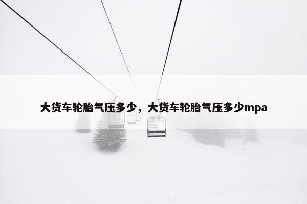 大货车轮胎气压多少，大货车轮胎气压多少mpa