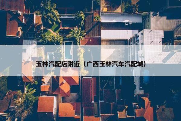 玉林汽配店附近（广西玉林汽车汽配城）