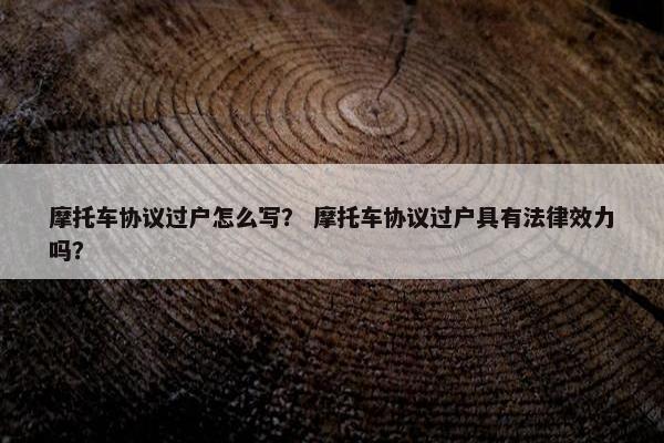 摩托车协议过户怎么写？ 摩托车协议过户具有法律效力吗？