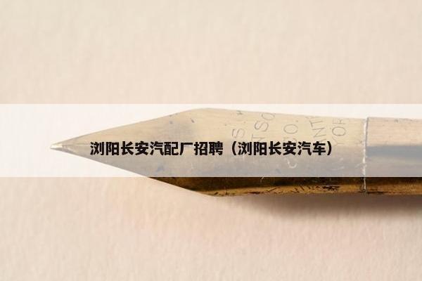 浏阳长安汽配厂招聘（浏阳长安汽车）