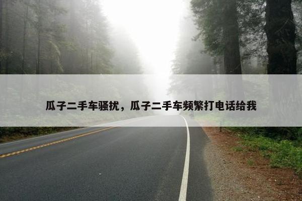 瓜子二手车骚扰，瓜子二手车频繁打电话给我