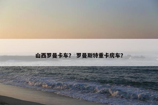 山西罗曼卡车？ 罗曼斯特重卡房车？