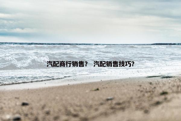 汽配商行销售？ 汽配销售技巧？