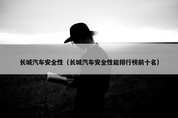 长城汽车安全性（长城汽车安全性能排行榜前十名）