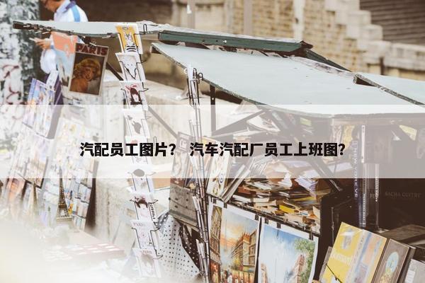 汽配员工图片？ 汽车汽配厂员工上班图？