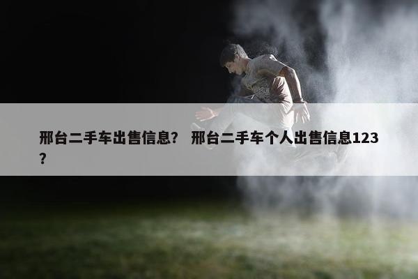 邢台二手车出售信息？ 邢台二手车个人出售信息123？