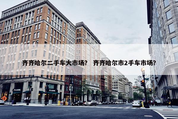 齐齐哈尔二手车大市场？ 齐齐哈尔市2手车市场？
