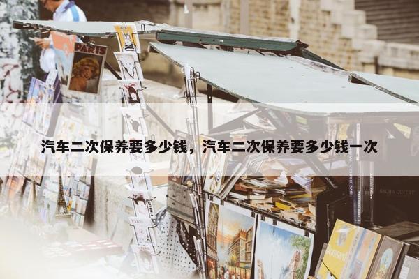 汽车二次保养要多少钱，汽车二次保养要多少钱一次