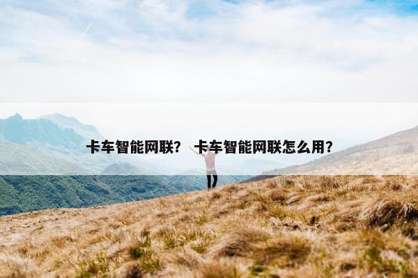 卡车智能网联？ 卡车智能网联怎么用？