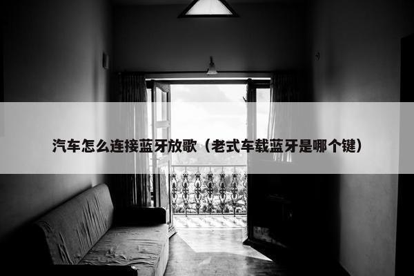 汽车怎么连接蓝牙放歌（老式车载蓝牙是哪个键）