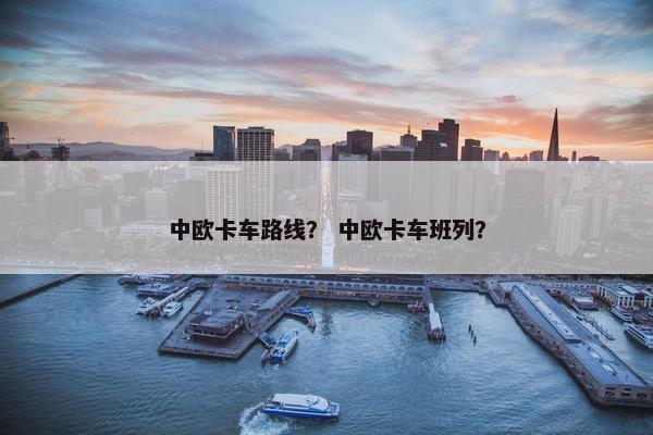 中欧卡车路线？ 中欧卡车班列？