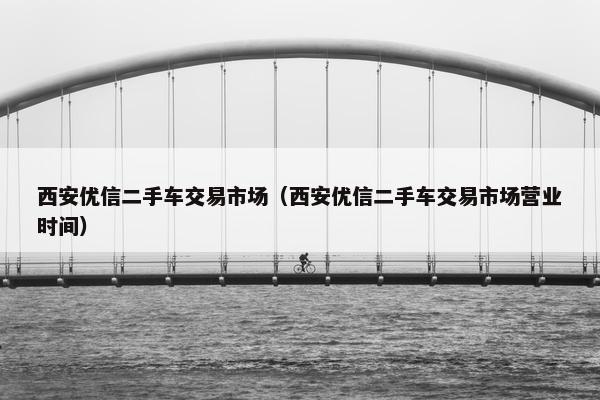 西安优信二手车交易市场（西安优信二手车交易市场营业时间）