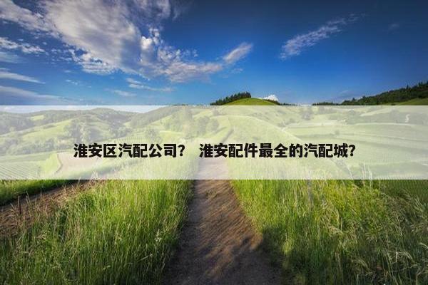 淮安区汽配公司？ 淮安配件最全的汽配城？