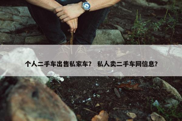 个人二手车出售私家车？ 私人卖二手车网信息？