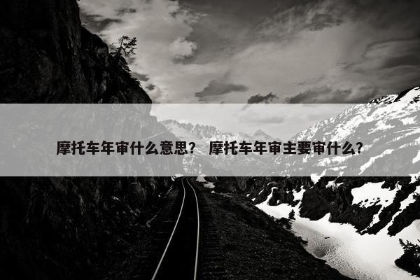 摩托车年审什么意思？ 摩托车年审主要审什么？