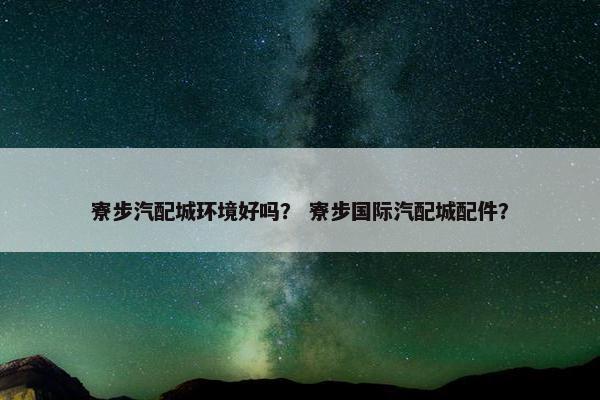 寮步汽配城环境好吗？ 寮步国际汽配城配件？