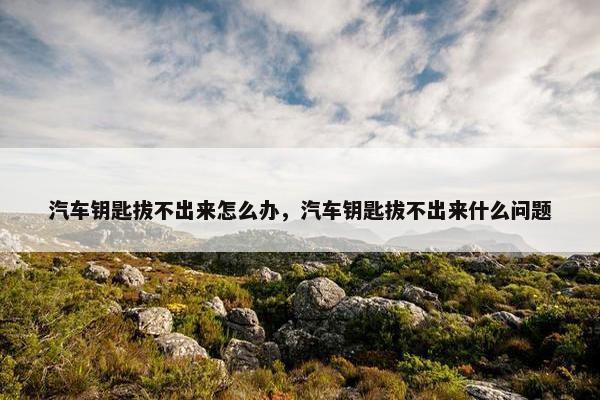 汽车钥匙拔不出来怎么办，汽车钥匙拔不出来什么问题