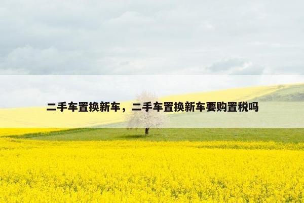 二手车置换新车，二手车置换新车要购置税吗