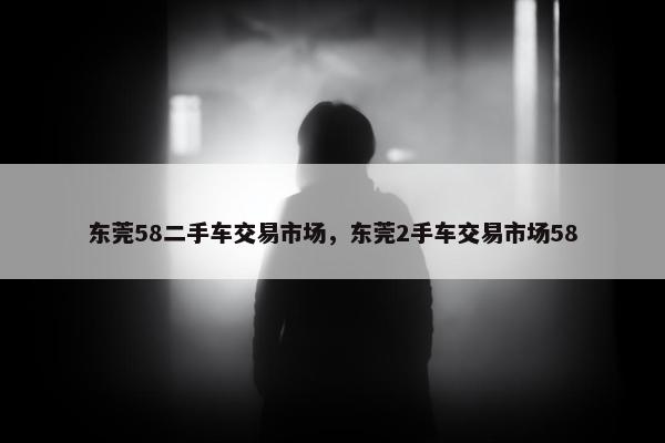 东莞58二手车交易市场，东莞2手车交易市场58