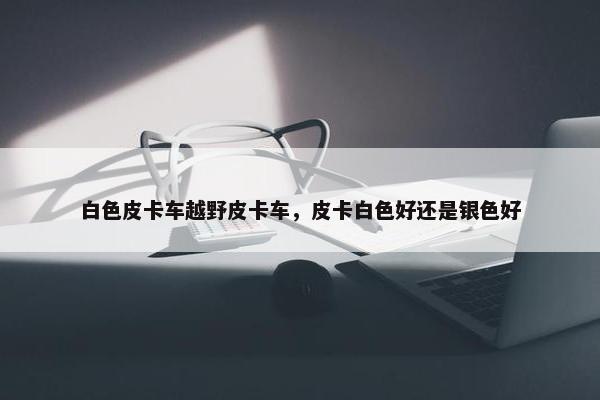 白色皮卡车越野皮卡车，皮卡白色好还是银色好