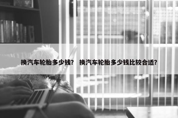 换汽车轮胎多少钱？ 换汽车轮胎多少钱比较合适？