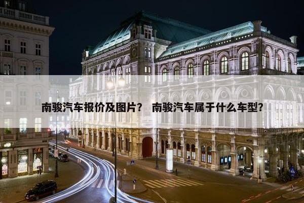 南骏汽车报价及图片？ 南骏汽车属于什么车型？