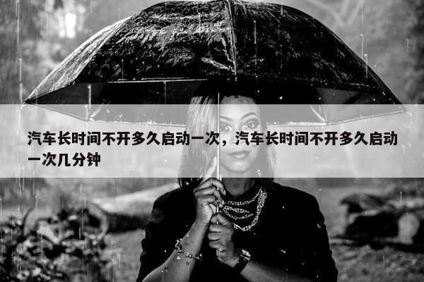 汽车长时间不开多久启动一次，汽车长时间不开多久启动一次几分钟