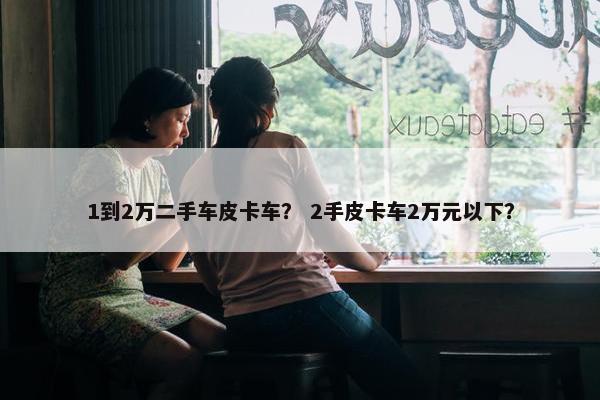 1到2万二手车皮卡车？ 2手皮卡车2万元以下？