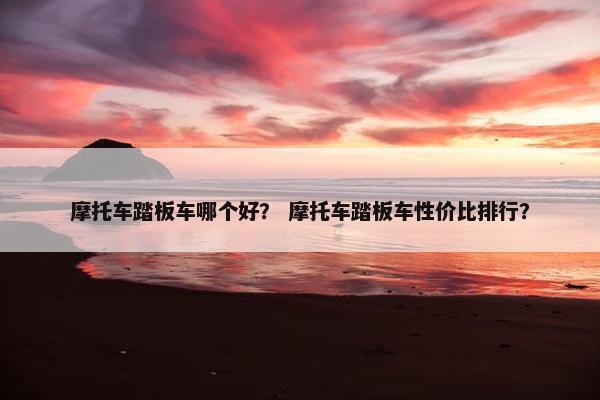 摩托车踏板车哪个好？ 摩托车踏板车性价比排行？