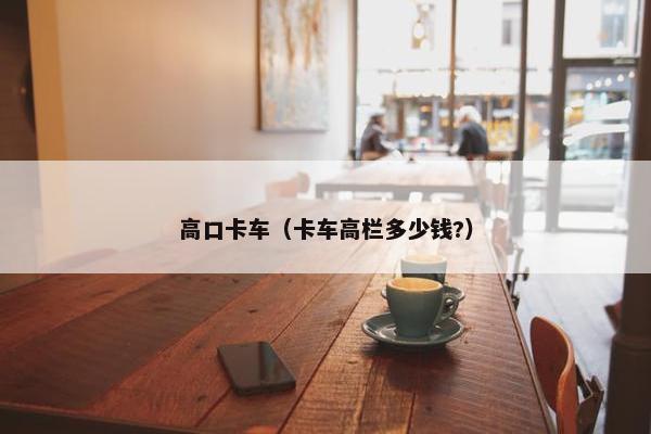 高口卡车（卡车高栏多少钱?）
