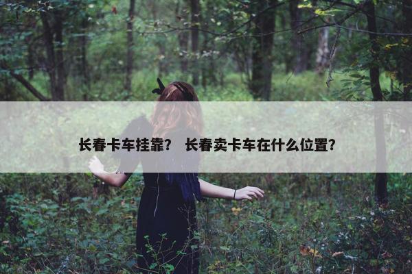 长春卡车挂靠？ 长春卖卡车在什么位置？