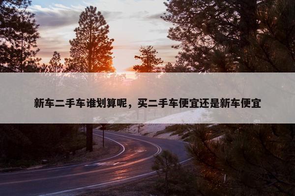 新车二手车谁划算呢，买二手车便宜还是新车便宜